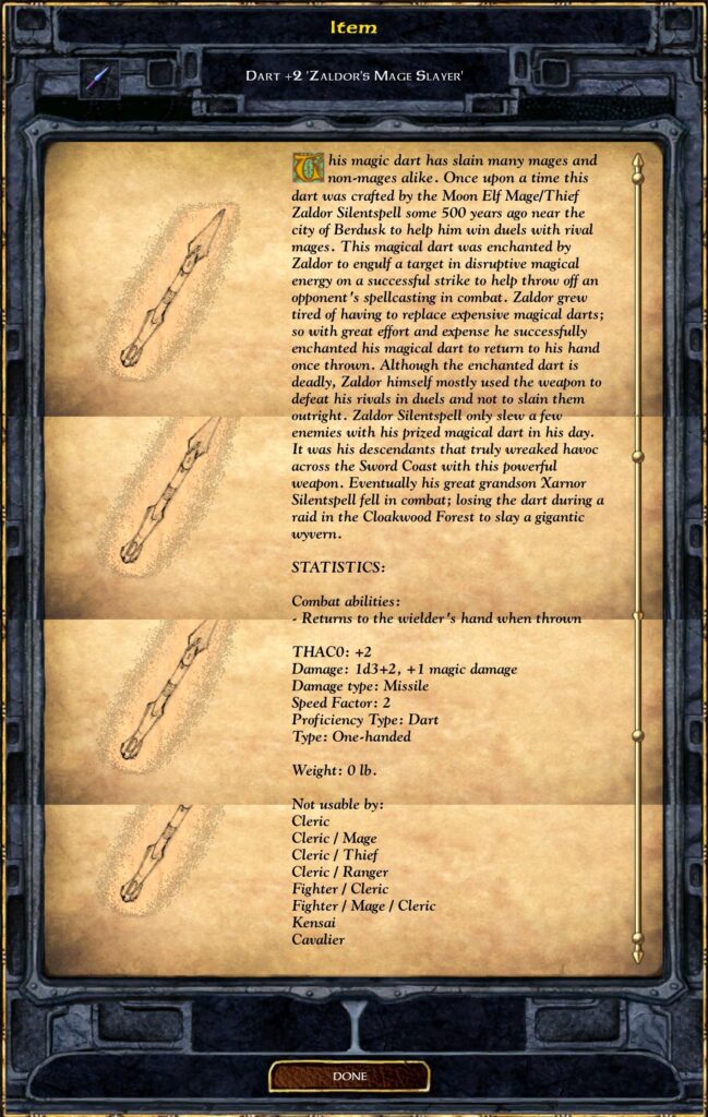 DART +2 'ZALDOR'S MAGE SLAYER'
This magic dart has slain many mages and non-mages alike. Once upon a time this dart was crafted by the Moon Elf Mage/Thief Zaldor Silentspell some 500 years ago near the city of Berdusk to help him win duels with rival mages. This magical dart was enchanted by Zaldor to engulf a target in disruptive magical energy on a successful strike to help throw off an opponent's spellcasting in combat. Zaldor grew tired of having to replace expensive magical darts; so with great effort and expense he successfully enchanted his magical dart to return to his hand once thrown. Although the enchanted dart is deadly, Zaldor himself mostly used the weapon to defeat his rivals in duels and not to slay them outright. Zaldor Silentspell only slew a few enemies with his prized magical dart in his day. It was his descendants that truly wreaked havoc across the Sword Coast with this powerful weapon. Eventually his great grandson Xarnor Silentspell fell in combat; losing the dart during a raid in the Cloakwood Forest to slay a gigantic wyvern.
STATISTICS:
Combat abilities:
Returns to the wielder's hand when thrown
THAC0: +2
Damage: 1d3+2, +1 magic damage
Damage type: Missile
Speed Factor: 2
Proficiency Type: Dart
Type: One-handed
Weight: 0 lb.
Not usable by:
 Cleric
 Cleric / Mage
 Cleric / Thief
 Cleric / Ranger
 Fighter / Cleric
 Fighter / Mage / Cleric
 Kensai
 Cavalier