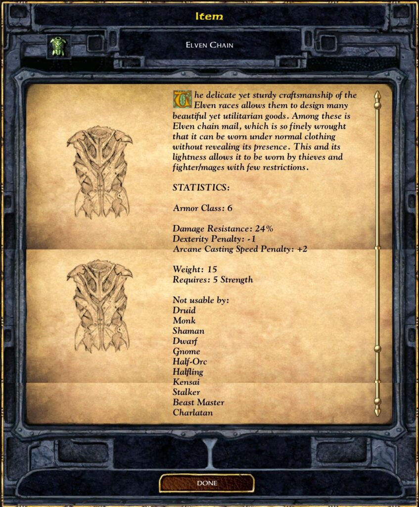 ELVEN CHAIN
The delicate yet sturdy craftsmanship of the Elven races allows them to design many beautiful yet utilitarian goods. Among these is Elven chain mail, which is so finely wrought that it can be worn under normal clothing without revealing its presence. This and its lightness allows it to be worn by thieves and fighter/mages with few restrictions.
STATISTICS:
Armor Class: 6
Damage Resistance: 24%
Dexterity Penalty: -1
Arcane Casting Speed Penalty: +2
Weight: 15
Requires: 5 Strength
Not usable by:
 Druid
 Monk
 Shaman
 Dwarf
 Gnome
 Half-Orc
 Halfling
 Kensai
 Stalker
 Beast Master
 Charlatan