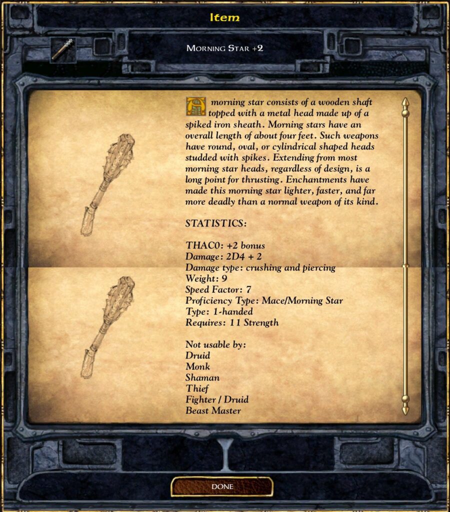 MORNING STAR +2
A morning star consists of a wooden shaft topped with a metal head made up of a spiked iron sheath. Morning stars have an overall length of about four feet. Such weapons have round, oval, or cylindrical shaped heads studded with spikes. Extending from most morning star heads, regardless of design, is a long point for thrusting. Enchantments have made this morning star lighter, faster, and far more deadly than a normal weapon of its kind.
STATISTICS:
THAC0: +2 bonus
Damage: 2D4 + 2
Damage type: crushing and piercing
Weight: 9
Speed Factor: 7
Proficiency Type: Mace/Morning Star
Type: 1-handed
Requires: 11 Strength
Not usable by:
 Druid
 Monk
 Shaman
 Thief
 Fighter / Druid
 Beast Master