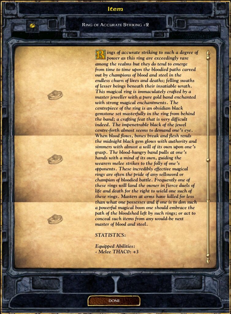 RING OF ACCURATE STRIKING +2
Rings of accurate striking to such a degree of power as this ring are exceedingly rare among the realms but they do tend to emerge from time to time upon the bloodied paths carved out by champions of blood and steel in the endless churn of lives and deaths; felling swaths of lesser beings beneath their insatiable wrath. This magical ring is immaculately crafted by a master jeweller with a pure gold band enchanted with strong magical enchantments. The centrepiece of the ring is an obsidian black gemstone set masterfully in the ring from behind the band; a crafting feat that is very difficult indeed. The impenetrable black of the jewel centre-forth almost seems to demand one's eye. When blood flows, bones break and flesh rends the midnight black gem glows with authority and simmers with almost a will of its own upon one's grasp. The blood-hungry band pulls at one's hands with a mind of its own, guiding the wearers melee strikes to the folly of one's opponents. These incredibly effective magical rings are often the pride of any sellsword or champion of bloodied battle. Frequently one of these rings will land the owner in fierce duels of life and death for the right to wield one such of these rings. Masters at arms have killed for less than what one possesses and if one is to don such a powerful magical boon one should embrace the path of the bloodshed left by such rings; or act to conceal such items from any would-be next master of blood and steel.
STATISTICS:
Equipped Abilities:
Melee THAC0: +3