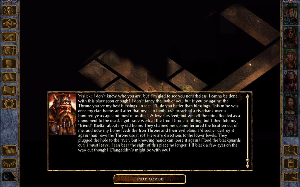 Yeslick: I don't know who you are, but I'm glad to see you nonetheless. I canna be done with this place soon enough! I don't fancy the look of you, but if you be against the Throne you've my best blessings. In fact, I'll do you better than blessings. This mine was once my clan-home, and after that my clan-tomb. We breached a riverbank over a hundred years ago and most of us died. A few survived, but we left the mine flooded as a monument to the dead. I got trade-work at the Iron Throne smithing, but I then told my "friend" Rieltar about my old home. They chained me up and tortured the location out of me, and now my home feeds the Iron Throne and their evil plans. I'd sooner destroy it again than have the Throne use it so! Here are directions to the lower levels. They plugged the hole to the river, but knowing hands can loose it again! Flood the blackguards out! I must leave, I can bear the sight of this place no longer. I'll black a few eyes on the way out though! Clangeddin's might be with you!