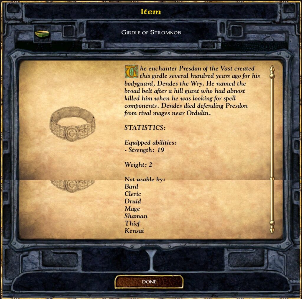 GIRDLE OF STROMNOS
The enchanter Presdon of the Vast created this girdle several hundred years ago for his bodyguard, Dendes the Wry. He named the broad belt after a hill giant who had almost killed him when he was looking for spell components. Dendes died defending Presdon from rival mages near Ordulin.
STATISTICS:
Equipped abilities:
Strength: 19
Weight: 2
Not usable by:
 Bard
 Cleric
 Druid
 Mage
 Shaman
 Thief
 Kensai