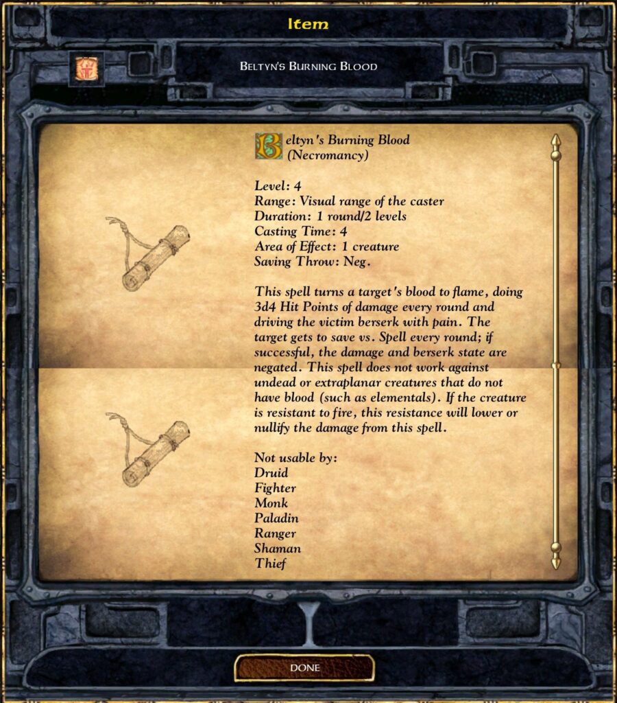 Item

Beltyn’s Burning Blood
(Necromancy)

Level: 4
Range: Visual range of the caster
Duration: 1 round/2 levels
Casting Time: 4
Area of Effect: 1 creature
Saving Throw: Neg.

This spell turns a target’s blood to flame, doing 3d4 Hit Points of damage every round and driving the victim berserk with pain. The target gets to save vs. Spell every round; if successful, the damage and berserk state are negated. This spell does not work against undead or extraplanar creatures that do not have blood (such as elementals). If the creature is resistant to fire, this resistance will lower or nullify the damage from this spell.

Not usable by:
Druid
Fighter
Monk
Paladin
Ranger
Shaman
Thief