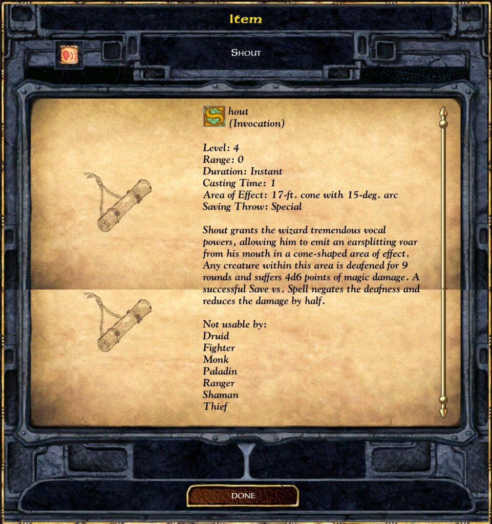 Item

Shout
(Invocation)

Level: 4
Range: 0
Duration: Instant
Casting Time: 1
Area of Effect: 17-ft. cone with 15-deg. arc
Saving Throw: Special

Shout grants the wizard tremendous vocal powers, allowing him to emit an earsplitting roar from his mouth in a cone-shaped area of effect. Any creature within this area is deafened for 9 rounds and suffers 4d6 points of magic damage. A successful Save vs. Spell negates the deafness and reduces the damage by half.

Not usable by:
Druid
Fighter
Monk
Paladin
Ranger
Shaman
Thief