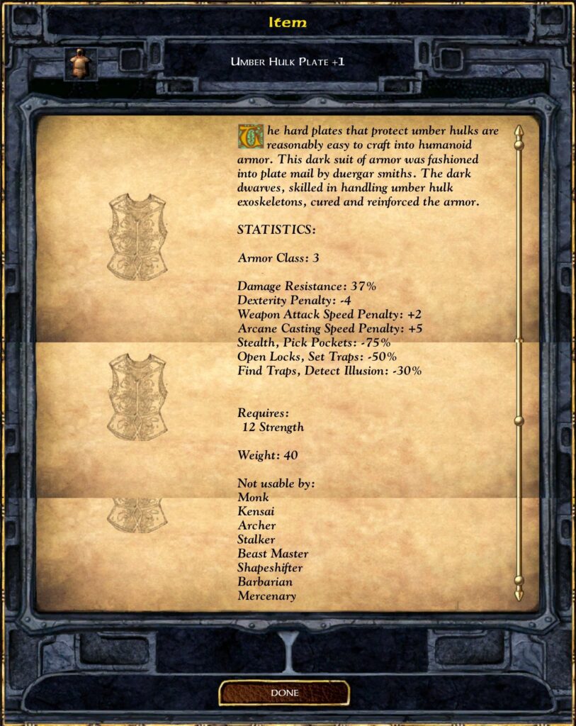 UMBER HULK PLATE +1
The hard plates that protect umber hulks are reasonably easy to craft into humanoid armor. This dark suit of armor was fashioned into plate mail by duergar smiths. The dark dwarves, skilled in handling umber hulk exoskeletons, cured and reinforced the armor.
STATISTICS:
Armor Class: 3
Damage Resistance: 37%
Dexterity Penalty: -4
Weapon Attack Speed Penalty: +2
Arcane Casting Speed Penalty: +5
Stealth, Pick Pockets: -75%
Open Locks, Set Traps: -50%
Find Traps, Detect Illusion: -30%
Requires:
12 Strength
Weight: 40
Not usable by:
 Monk
 Kensai
 Archer
 Stalker
 Beast Master
 Shapeshifter
 Barbarian
 Mercenary