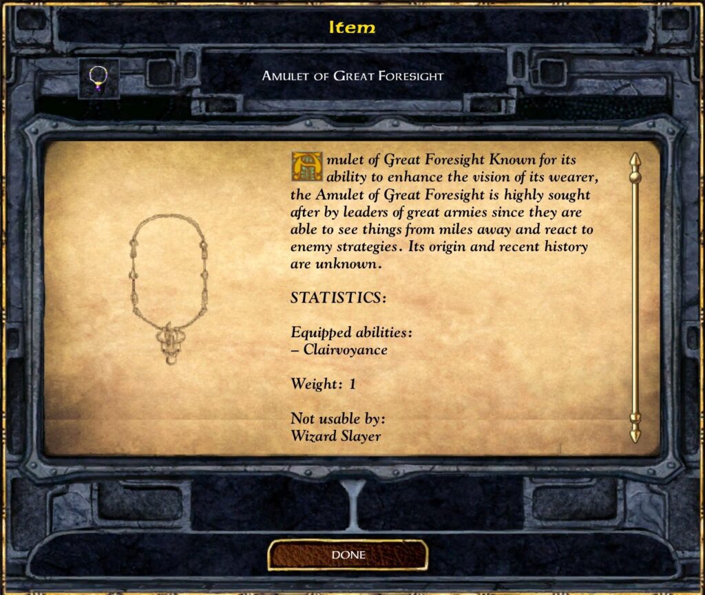 Item
Amulet of Great Foresight
Amulet of Great Foresight Known for its ability to enhance the vision of its wearer, the Amulet of Great Foresight is highly sought after by leaders of great armies since they are able to see things from miles away and react to enemy strategies. Its origin and recent history are unknown.
STATISTICS:
Equipped abilities:
– Clairvoyance
Weight: 1
Not usable by:
Wizard Slayer