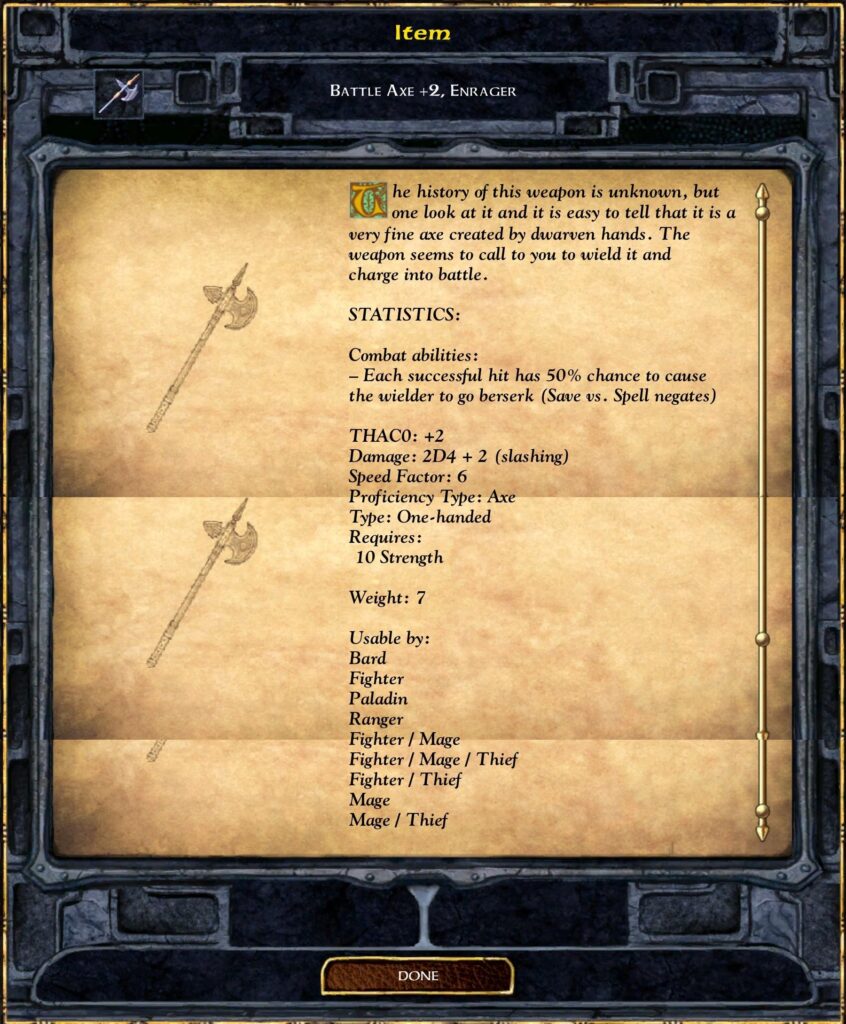 Item
Battle Axe +2, Enrager
The history of this weapon is unknown, but one look at it and it is easy to tell that it is a very fine axe created by dwarven hands. The weapon seems to call to you to wield it and charge into battle.
STATISTICS:
Combat abilities:
– Each successful hit has 50% chance to cause the wielder to go berserk (Save vs. Spell negates)
THAC0: +2
Damage: 2D4 + 2 (slashing)
Speed Factor: 6
Proficiency Type: Axe
Type: One-handed
Requires:
10 Strength
Weight: 7
Usable by:
Bard
Fighter
Paladin
Ranger
Fighter / Mage
Fighter / Mage / Thief
Fighter / Thief
Mage
Mage / Thief