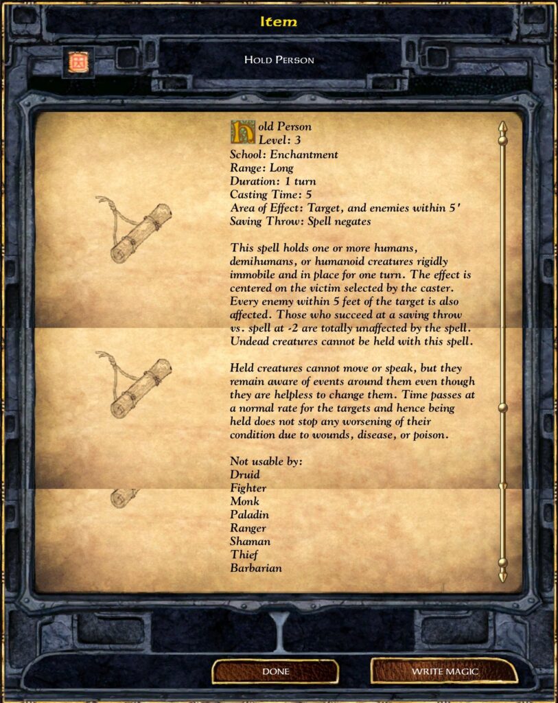 Item
Hold Person
Hold Person
Level: 2
Range: Long
Duration: 1 turn
Casting Time: 5
Area of Effect: 1 target, and enemies within 5’ radius
Saving Throw: Negates
This spell holds one or more humans, demihumans, or humanoid creatures rigidly immobile and in place for up to 9 rounds. It is impossible to get within 5 feet of the target while the spell is in effect. Undead creatures cannot be held by this spell. The spell holds any number of targets around or even behind the caster, but they must be within the 20-foot radius area of effect. A normal saving throw vs. spell must be made for each target being affected. If a target succeeds on the initial saving throw, they are not affected by this spell for the duration.
Not usable by:
Druid
Fighter
Monk
Paladin
Ranger
Shaman
Thief
Barbarian