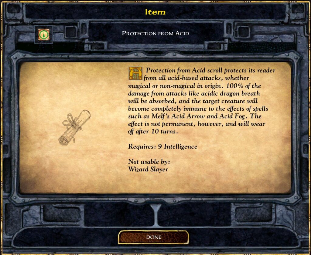 Item
Protection from Acid
Protection from Acid scroll protects its reader from all acid-based attacks, whether magical or non-magical in origin. 100% of the damage from attacks like acidic dragon breath will be absorbed, and the target creature will become completely immune to the effects of spells such as Melf’s Acid Arrow and Acid Fog. The effect is not permanent, however, and will wear off after 10 turns.
Requires: 9 Intelligence
Not usable by:
Wizard Slayer