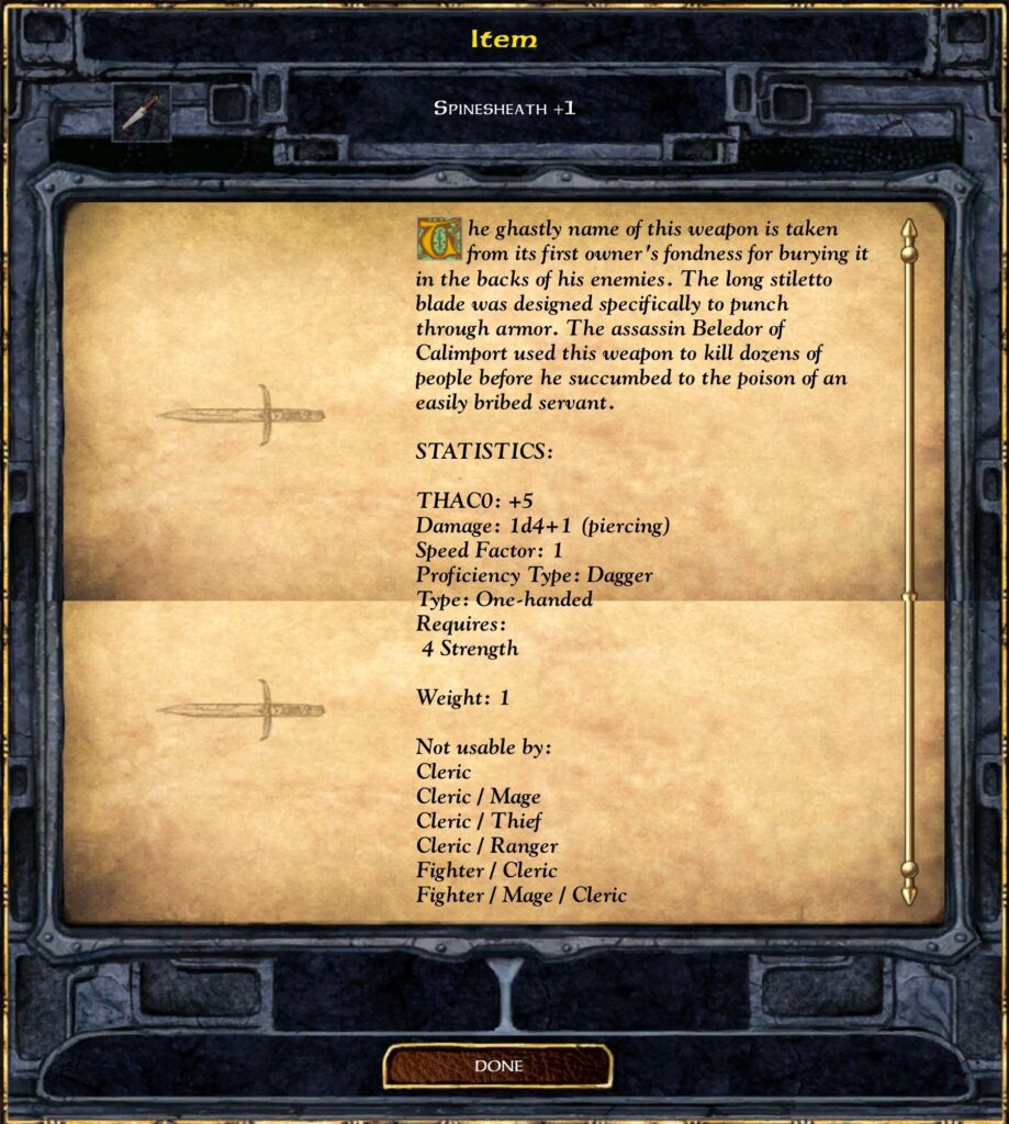 Item
Spinesheath+1
The back of this dagger is coated in the ghostly name of this weapon. To use it for anything but thrusting through armor was designed specifically by the assassin Beldor. The specially balanced poison causes the victim to swell up and then explode.
STATISTICS:
THAC0: +1
Damage: 1d4+1 (piercing)
Speed Factor: 1
Proficiency Type: Dagger
Type: One-handed
Weight: 1
Not usable by:
Mage
Cleric
Cleric / Thief
Fighter / Cleric
Fighter / Mage / Cleric