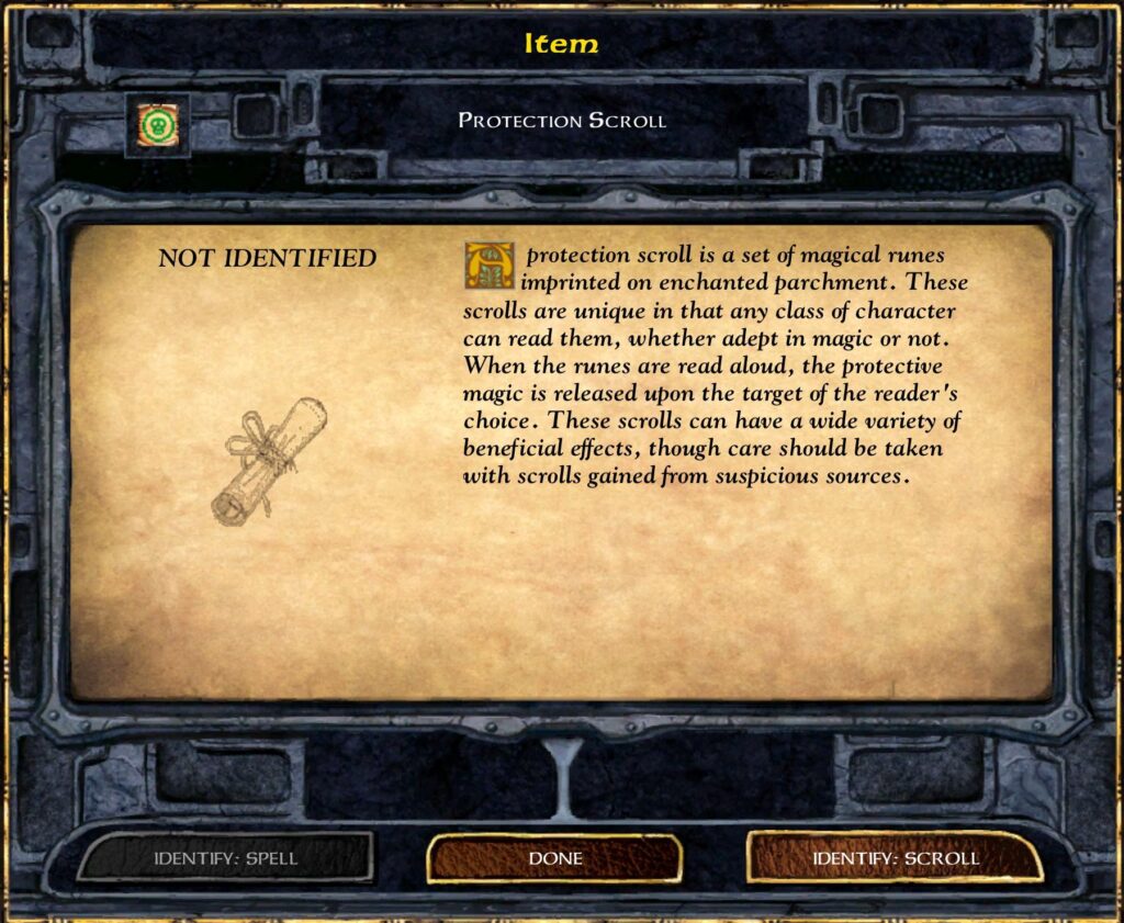 Item
Protection Scroll
NOT IDENTIFIED
A protection scroll is a set of magical runes imprinted on enchanted parchment. These scrolls are unique in that any class of character can read them, whether adept in magic or not. When the runes are read aloud, the protective magic is released upon the target of the reader’s choice. These scrolls can have a wide variety of beneficial effects, though care should be taken with scrolls gained from suspicious sources.