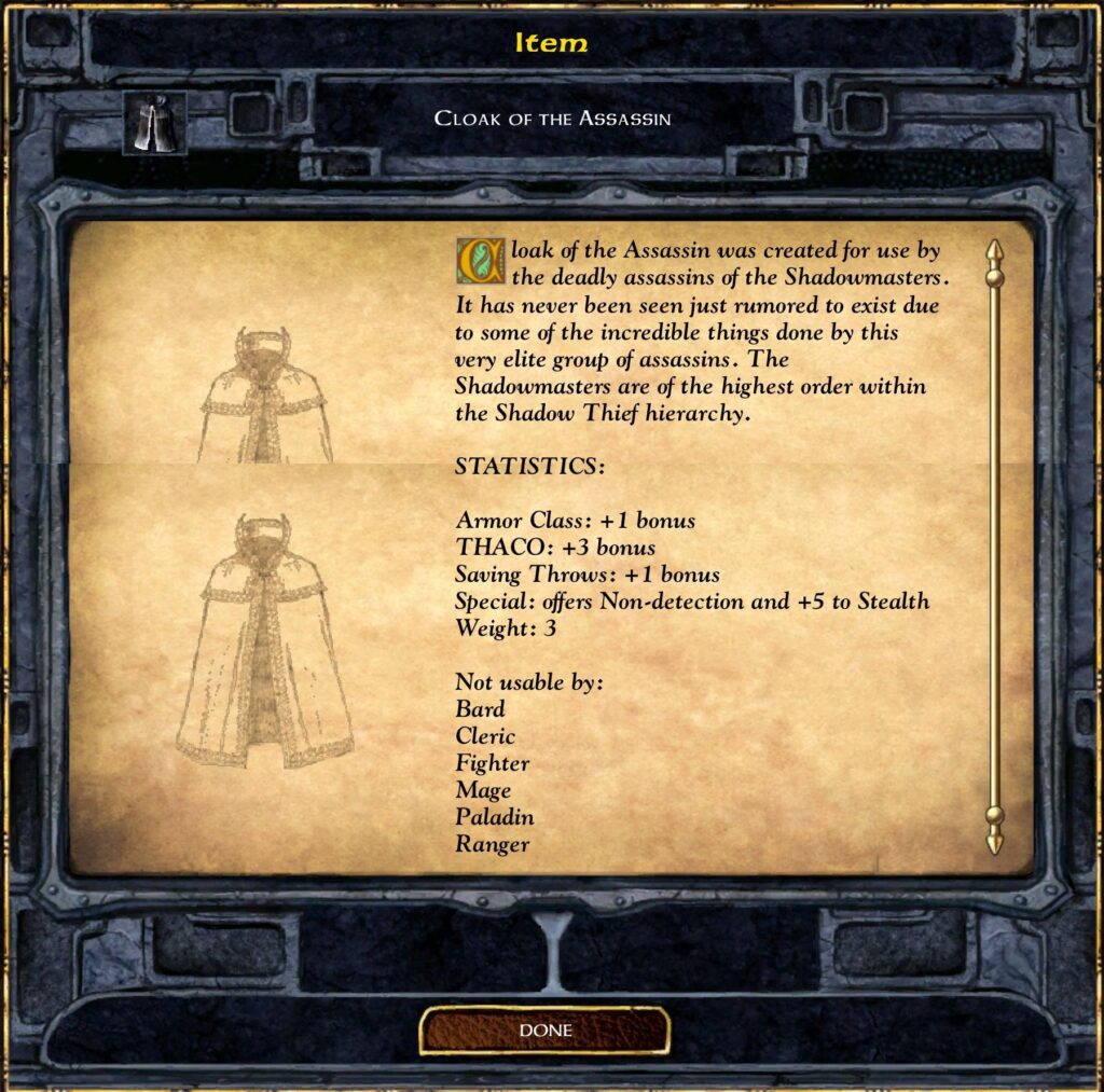 Item
CLOAK OF THE ASSASSIN
Cloak of the Assassin was created for use by
the deadly assassins of the Shadowmasters.
It has never been seen just rumored to exist due
to some of the incredible things done by this
very elite group of assassins. The
Shadowmasters are of the highest order within
the Shadow Thief hierarchy.
STATISTICS:
Armor Class: +1 bonus
THACO: +3 bonus
Saving Throws: +1 bonus
Special: offers Non-detection and +5 to Stealth
Weight: 3
Not usable by:
Bard
Cleric
Fighter
Mage
Paladin
Ranger