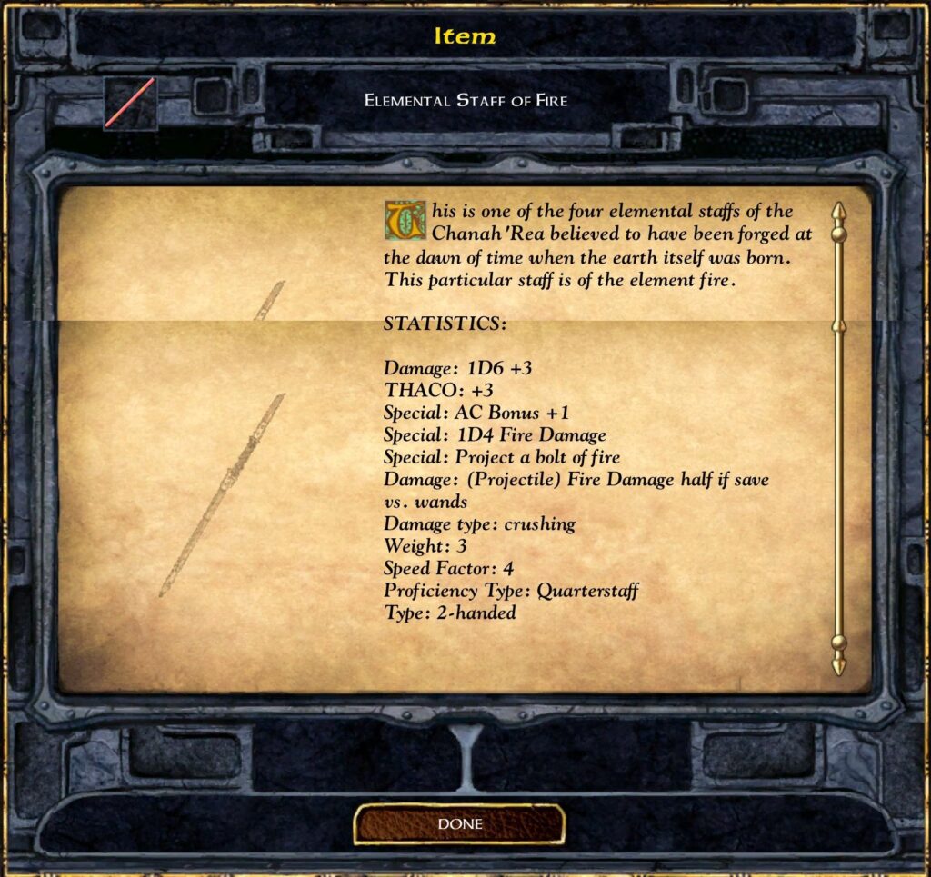 Item
Elemental Staff of Fire
This is one of the four elemental staffs of the Chanah’Rea believed to have been forged at the dawn of time when the earth itself was born. This particular staff is of the element fire.
STATISTICS:
Damage: 1D6 +3
THAC0: +3
Special: AC Bonus +1
Special: 1D4 Fire Damage
Special: Project a bolt of fire
Damage: (Projectile) Fire Damage half if save vs. wands
Damage type: crushing
Weight: 3
Speed Factor: 4
Proficiency Type: Quarterstaff
Type: 2-handed