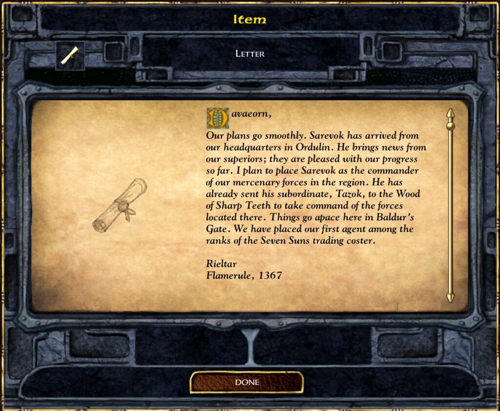 Davaeorn, our plans go smoothly. Sarevok has arrived from our headquarters in Ordulin. He brings news from our superiors; they are pleased with our progress so far. I plan to place Sarevok as the commander of our mercenary forces in the region. He has already sent his subordinate, Tazok, to the Wood of Sharp Teeth to take command of the forces located there. Things go apace here in Baldur’s Gate. We have placed our first agent among the ranks of the Seven Suns trading coster.

Rieltar
Flamerule, 1367