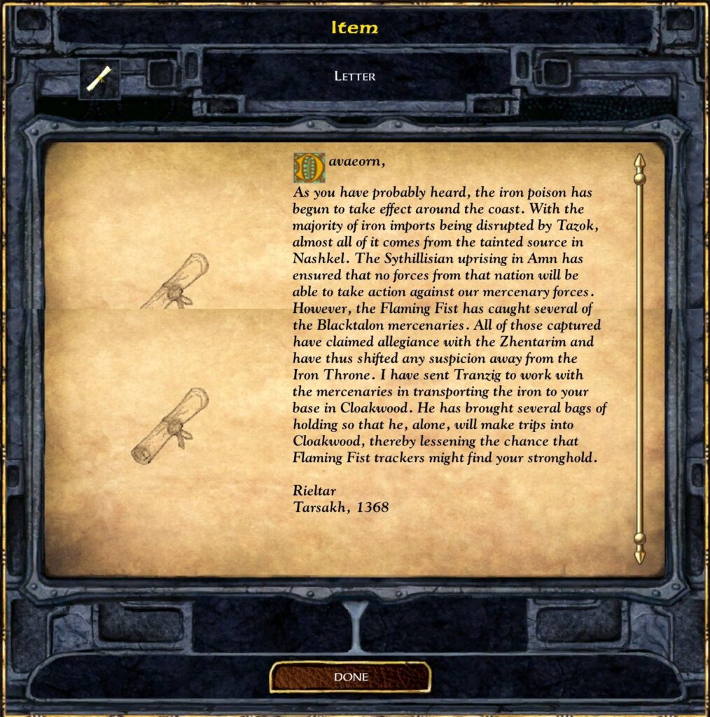 Davaeorn, as you have probably heard, the iron poison has begun to take effect around the coast. With the majority of iron imports being disrupted by Tazok, almost all of it comes from the tainted source in Nashkel. The Sythillisian uprising in Amn has ensured that no forces from that nation will be able to take action against our mercenary forces. However, the Flaming Fist has caught several of the Blacktalon mercenaries. All of those captured have claimed allegiance with the Zhentarim and have thus shifted any suspicion away from the Iron Throne. I have sent Tranzig to work with the mercenaries in transporting the iron to your base in Cloakwood. He has brought several bags of holding so that he, alone, will make trips into Cloakwood, thereby lessening the chance that Flaming Fist trackers might find your stronghold.

Rieltar
Tarsakh, 1368