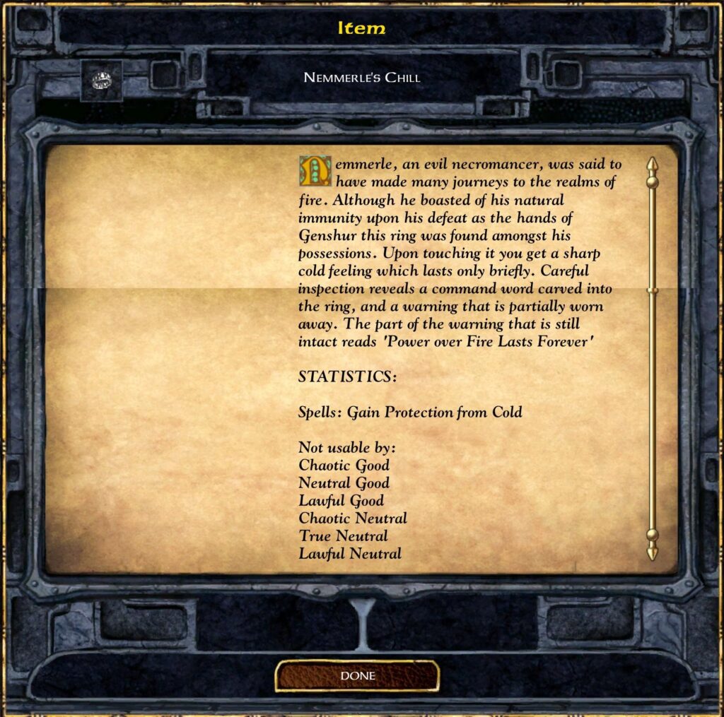 Item
Nemmerle’s Chill
Nemmerle, an evil necromancer, was said to have made many journeys to the realms of fire. Although he boasted of his natural immunity upon his defeat at the hands of Genshur this ring was found amongst his possessions. Upon touching it you get a sharp cold feeling which lasts only briefly. Careful inspection reveals a command word carved into the ring, and a warning that is partially worn away. The part of the warning that is still intact reads “Power over Fire Lasts Forever”.
STATISTICS:
Spells: Gain Protection from Cold
Not usable by:
Chaotic Good
Neutral Good
Lawful Good
Chaotic Neutral
True Neutral
Lawful Neutral