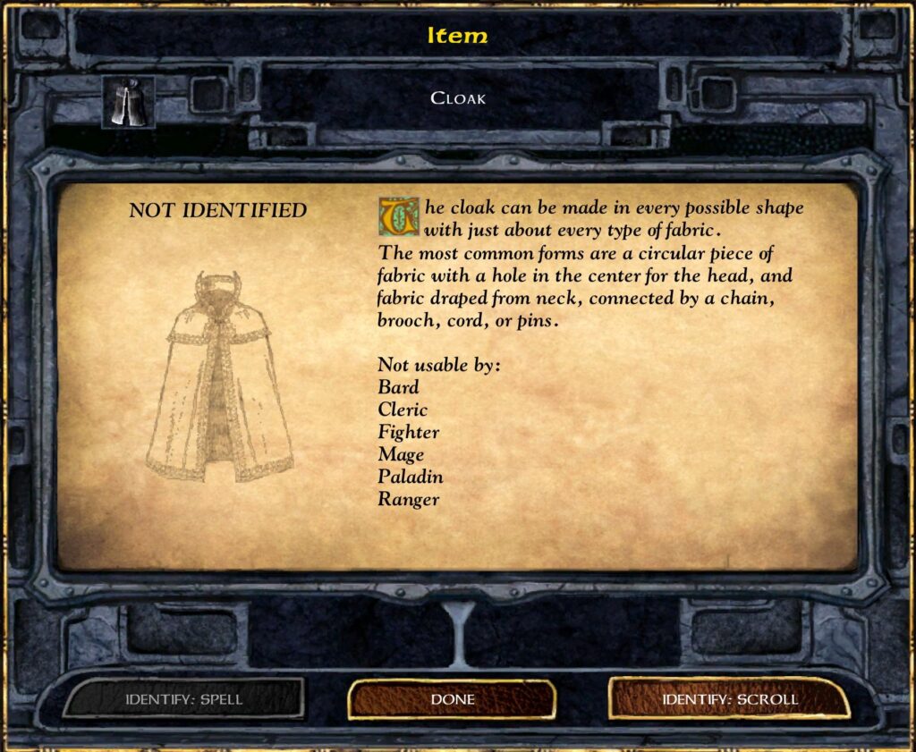 Item
Cloak
NOT IDENTIFIED
The cloak can be made in every possible shape and from with just about every type of fabric. The most common forms are a circular piece of fabric with a hole in the center for the head, and brooch, or pins, connected by a chain.
Not usable by:
Bard
Fighter
Mage
Paladin
Ranger