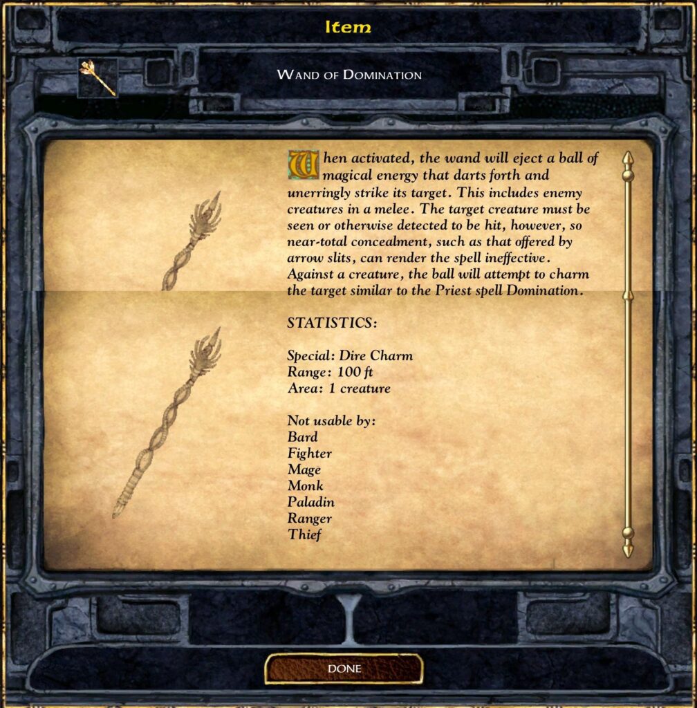 Item
Wand of Domination
When activated, the wand will eject a ball of magical energy that darts forth and unerringly strikes its target. This includes enemy creatures in a melee. The target creature must be seen or otherwise detected to be hit, however, so near-total concealment, such as that offered by arrow slits, can render the spell ineffective. Against a creature, the ball will attempt to charm the target similar to the Priest spell Domination.
STATISTICS:
Special: Dire Charm
Range: 100 ft
Area: 1 creature
Not usable by:
Bard
Fighter
Mage
Monk
Paladin
Ranger
Thief