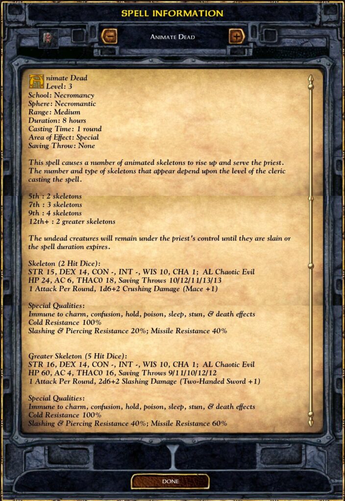 Animate Dead
Level: 3
School: Necromancy
Sphere: Necromantic
Range: Medium
Duration: 8 hours
Casting Time: 1 round
Area of Effect: Special
Saving Throw: None
This spell causes a number of animated skeletons to rise up and serve the priest.
The number and type of skeletons that appear depend upon the level of the cleric
casting the spell.
5th* 2 skeletons
7th : 3 skeletons
9th : 4 skeletons
12th+ : 2 greater skeletons
The undead creatures will remain under the priest 's control until they are slain or
the spell duration expires.
Skeleton (2 Hit Dice):
STR 15, DEX 14, CON INT WIS 10, CHA 1; AL Chaotic Evil
HP 24, AC 6, THACO 18, saving Throws 10/12/11/13/13
1 Attack Per Round, ld6+2 Crushing Damage (Mace + 1)
Special Qualities:
Immune to charm, confusion, hold, Poison, sleep, stun, & death effects
Cold Resistance 1000/0
Slashing & Piercing Resistance 20%; Missile Resistance 400/0
Greater Skeleton (5 Hit Dice) :
STR 16, DEX 14, CON INT WIS 10, CHA 1; AL Chaotic Evil
HP 60, AC 4, THACO 16, saving Throws 9/11/10/12/12
1 Attack Per Round, 2d6+2 Slashing Damage (Two-Handed Sword +1)
Special Qualities:
Immune to charm, confusion, hold, poison, sleep, stun, & death effects
Cold Resistance 1000/0
Slashing & Piercing Resistance 40%; Missile Resistance 60%