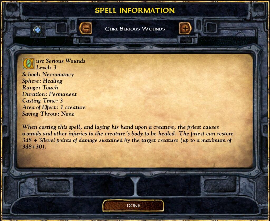 Cure Serious Wounds
Level: 3
School: Necromancy
Sphere: Healing
Range: Touch
Duration: Permanent
Casting Time: 3
Area of Effect: 1 creature
Saving Throw: None
When casting this spell, and laying his hand upon a creature, the priest causes wounds and other injuries to the creature 's body to be healed. The priest can restore 3d8 + 3/1evel points of damage sustained by the target creature (up to a maximum of 3d8+30).