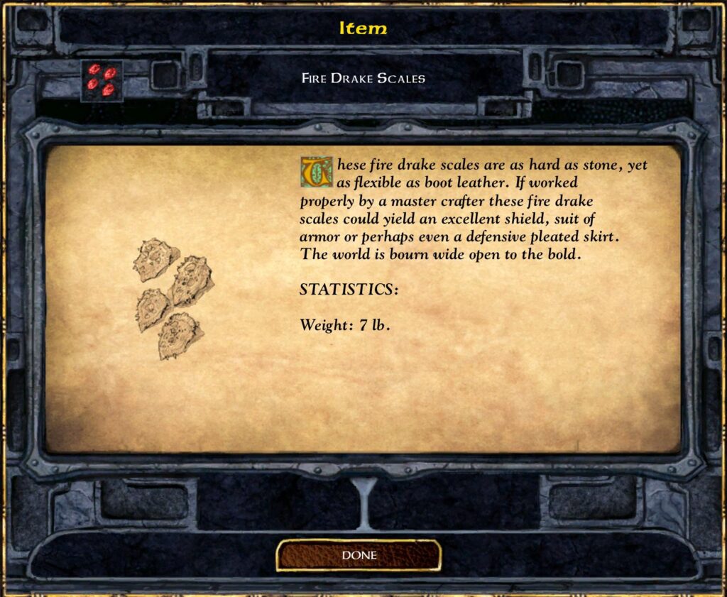 Fire Drake Scales These fire drake scales are as hard as stone, yet as flexible as boot leather. If worked properly by a master crafter these fire drake scales could yield an excellent shield, suit of armor or perhaps even a defensive pleated skirt. The world is bourn wide open to the bold. STATISTICS: Weight: 7 lb.