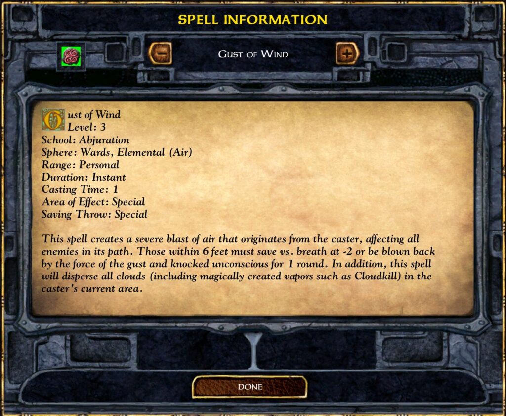 Gust of Wind
Level: 3
School: Abjuration
Sphere: Wards, Elemental (Air)
Range: Personal
Duration: Instant
Casting Time: 1
Area of Effect: Special
Saving Throw: Special
This spell creates a severe blast of air that originates from the caster, affecting all enemies in its path. Those within 6 feet must save vs. breath at -2 or be blown back by the force of the gust and knocked unconscious for 1 round. In addition, this spell will disperse all clouds (including magically created vapors such as Cloudkill) in the caster 's current area.