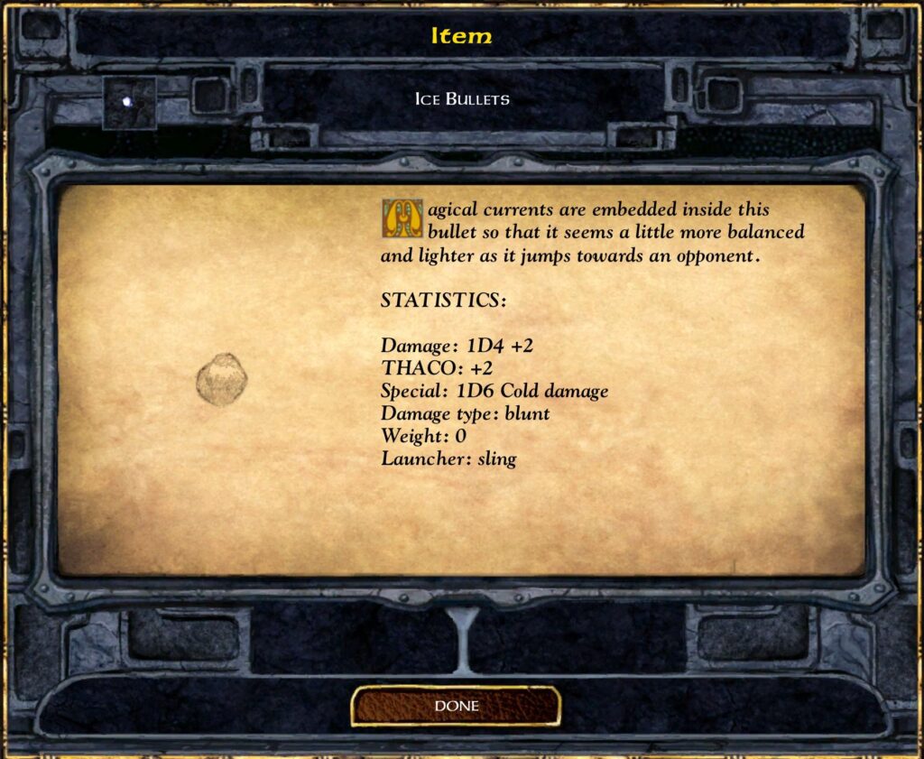 Ice Bullets

Magical currents are embedded inside this bullet so that it seems a little more balanced and lighter as it jumps towards an opponent.

Statistics:
Damage: 1D4 + 2
THACO: +2
Special: 1D6 Cold damage
Damage type: blunt
Weight: 0
Launcher: sling