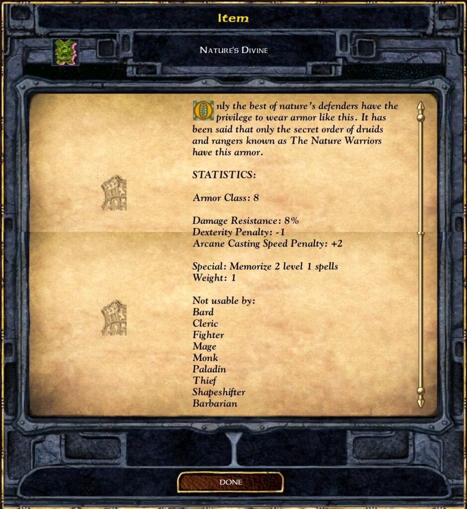 Nature's Divine

Only the best of nature's defenders have the privilege to wear armor like this. It has been said that only the secret order of druids and rangers known as The Nature Warriors have this armor.

Statistics:
Armor Class: 8
Damage Resistance: 8%
Dexterity Penalty: -1
Arcane Casting Speed Penalty: +2

Special: Memorize 2 level 1 spells
Weight: 1

Not usable by:
Bard
Cleric
Fighter
Mage
Monk
Paladin
Thief
Shapeshifter
Barbarian