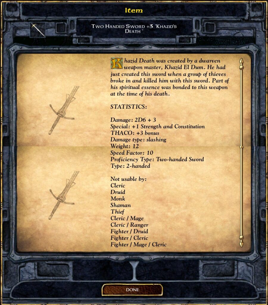 Two-Handed Sword +3 "Khazid's Death"

Khazid Death was created by a dwarven weapon master, Khazid El Dum. He had just created this sword when a group of thieves broke in and killed him with this sword. Part of his spiritual essence was bonded to this weapon at the time of his death.

Statistics:
Damage: 2D6 + 3
Special: +1 Strength and Constitution
THACO: +3 bonus
Damage type: slashing
Weight: 12
Speed Factor: 10
Proficiency Type: Two-handed Sword
Type: 2-handed

Not usable by:
Cleric
Druid
Monk
Shaman
Thief
Cleric / Mage
Cleric / Ranger
Fighter / Druid
Fighter / Cleric
Fighter / Mage / Cleric