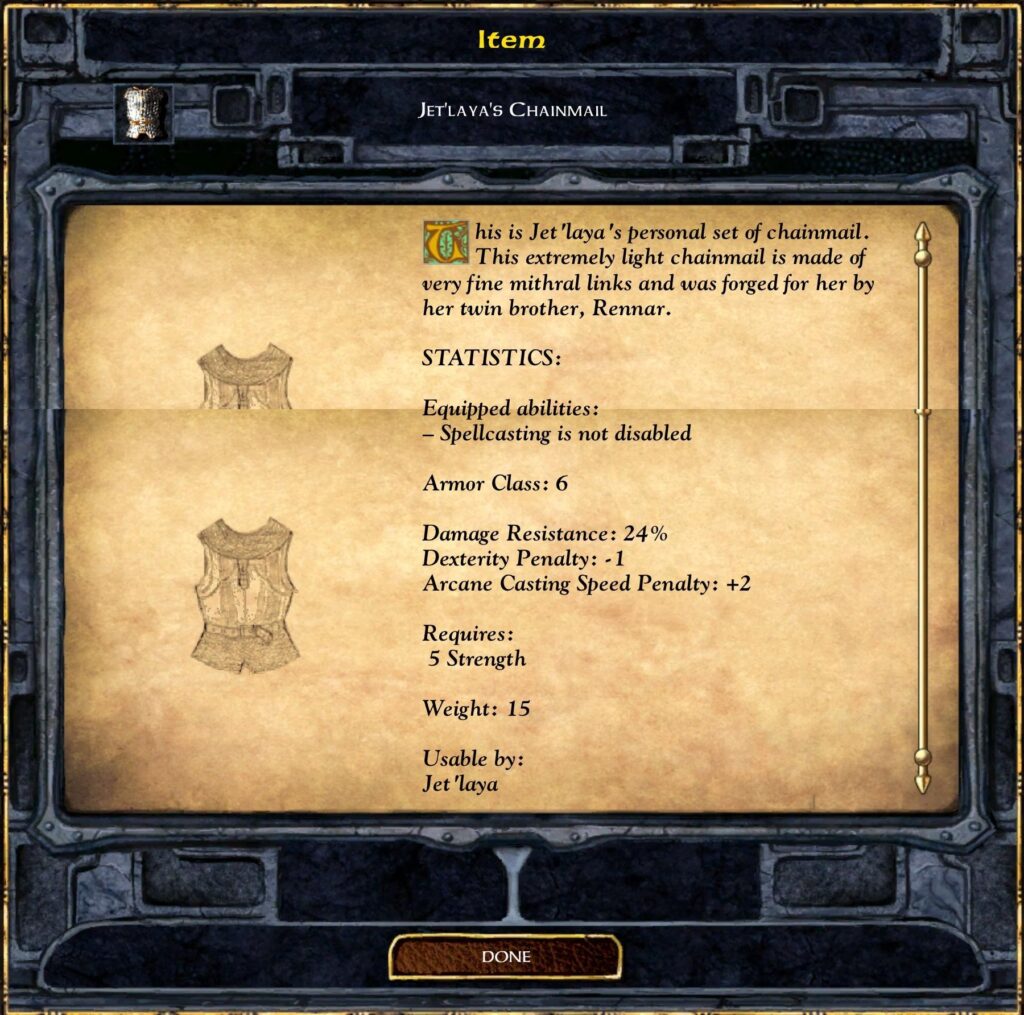 Item
JET'LAYA'S CHAINMAIL
his is Jet 'laya 's personal set of chainmail.
This extremely light chainmail is made of
very fine mithral links and was forged for her by
her twin brother, Rennar.
STATISTICS:
Equipped abilities :
— Spellcasting is not disabled
Armor Class: 6
Damage Resistance: 24%
Dexterity Penalty: - 1
Arcane Casting Speed Penalty: +2
Requires :
5 Strength
Weight: 15
Usable by:
Jet 'laya