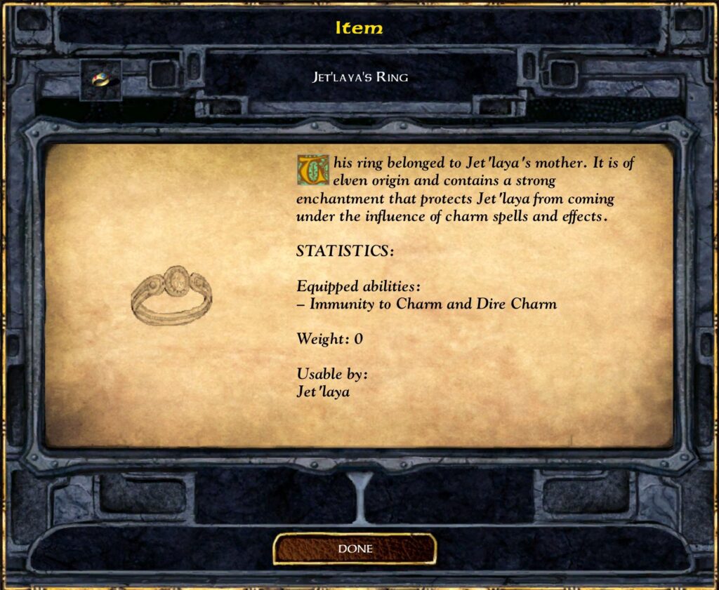 Item
JET'LAYA'S RING
his ring belonged to Jet 'laya 's mother. It is of
elven origin and contains a strong
enchantment that Protects Jet 'laya from coming
under the influence of charm spells and effects.
STATISTICS:
Equipped abilities :
— Immunity to Charm and Dire Charm
Weight: O
Usable by:
Jet 'laya