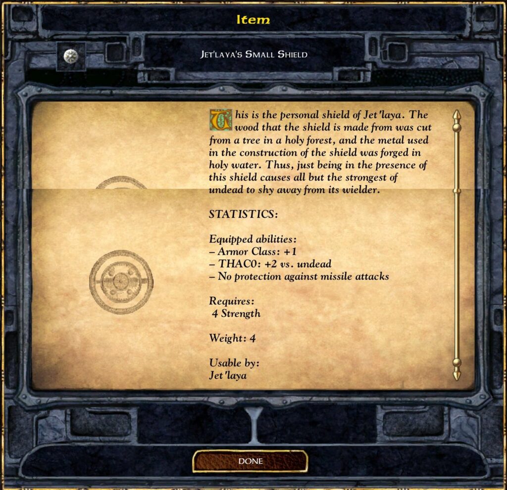 Item
JET'LAYA'S SMALL SHIELD
his is the Personal shield of Jet 'laya. The
wood that the shield is made from was cut
from a tree in a holy forest, and the metal used
in the construction of the shield was forged in
holy water. Thus, just being in the Presence of
this shield causes all but the strongest of
undead to shy away from its wielder.
STATISTICS:
Equipped abilities :
— Armor Class: + 1
- THACO: +2 vs. undead
— No Protection against missile attacks
Requires :
4 Strength
Weight: 4
Usable by:
Jet 'laya
DONE