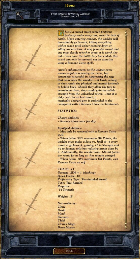 Two-handed Sword, Cursed Berserking +3
This is a cursed sword which performs perfectly under every test, save the heat of battle. Upon entering combat, the wielder will immediately go berserk, killing everything within reach until either calming down or falling unconscious. A very powerful sword, but one must decide whether or not it is worth the risk. Even once the battle fury has ended, this sword can only be removed via an exorcism using a Remove Curse spell.
Aura's enhancements to the weapon were unsuccessful in removing the curse, but somewhat successful in suppressing the rage that overcomes the wielder... at least, so long as they retain the physical and mental fortitude to hold it back. Should they allow the fury to overwhelm them, they would gain incredible strength from the unleashed power... but at a risky cost. As an last resort, a magically-charged gem is embedded in the crossguard with a Remove Curse enchantment.
**STATISTICS:**
*Charge abilities:*
– Remove Curse once per day
*Equipped abilities:*
– May only be removed with a Remove Curse spell
– When below 50% maximum Hit Points, the wielder must make a Save vs. Spell at -4 every round or go berserk, gaining +2 to Strength and +4 to damage rolls but reducing armor class by 2. Additionally, the wielder loses 1d4 hit points per round for as long as they remain enraged
– When below 10% maximum Hit Points, cast Remove Curse on self
**THAC0:** +1
*Damage:* 2D6 + 1 (slashing)
*Speed Factor:* 10
*Proficiency Type:* Two-handed Sword
*Type:* Two-handed
*Requires:* 14 Strength
**Weight:** 15
Not usable by:
Cleric
Druid
Monk
Shaman
Thief
Cleric / Mage
Beast Master