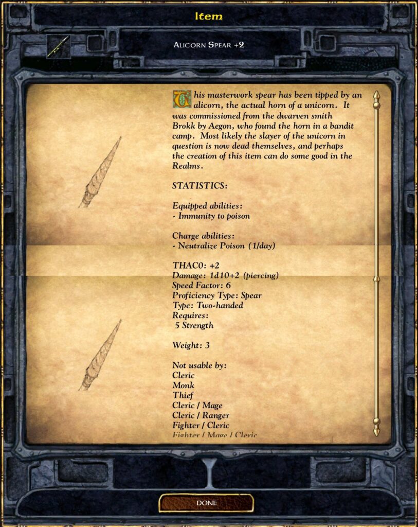 Item
ALICORN SPEAR +2
This masterwork spear has been tipped by an
alicorn, the actual horn ofa unicorn. It
was commissioned from the dwarven smith
Brokk by Aegon, who found the horn in a bandit
camp. Most likely the slayer of the unicorn in
question is now dead themselves, and perhaps
the creation of this item can do some good in the
Realms.
STATISTICS:
Equipped abilities :
Immunity to poison
Charge abilities :
Neutralize Poison ( l/day)
THACO: +2
Damage: ld 10+2 (piercing)
Speed Factor: 6
Proficiency Type: Spear
Type: Two-handed
Requires :
5 Strength
Weight: 3
Not usable by:
Cleric
Monk
Thief
Cleric / Mage
Cleric / Ranger
Fighter / Cleric
Fighter / Mage / Cleric