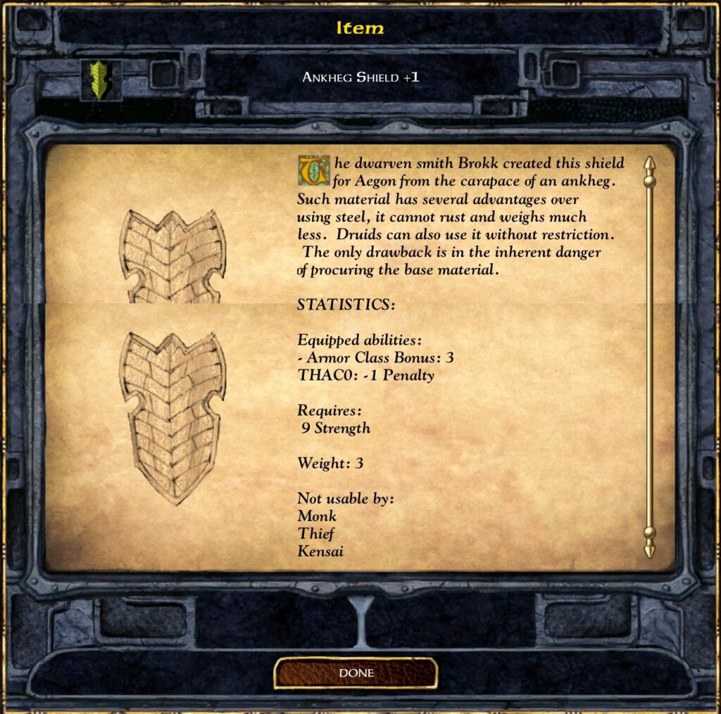 Item
ANKHEG SHIELD +1
The dwarven smith Brokk created this shield
for Aegon from the carapace of an ankheg.
Such material has several advantages over
using steel, it cannot rust and weighs much
less. Druids can also use it without restriction.
The only drawback is in the inherent danger
of procuring the base material.
STATISTICS:
Equipped abilities:
- Armor Class Bonus: 3
THACO: Penalty
Requires:
9 Strength
Weight: 3
Not usable by:
Monk
Thief
Kensai