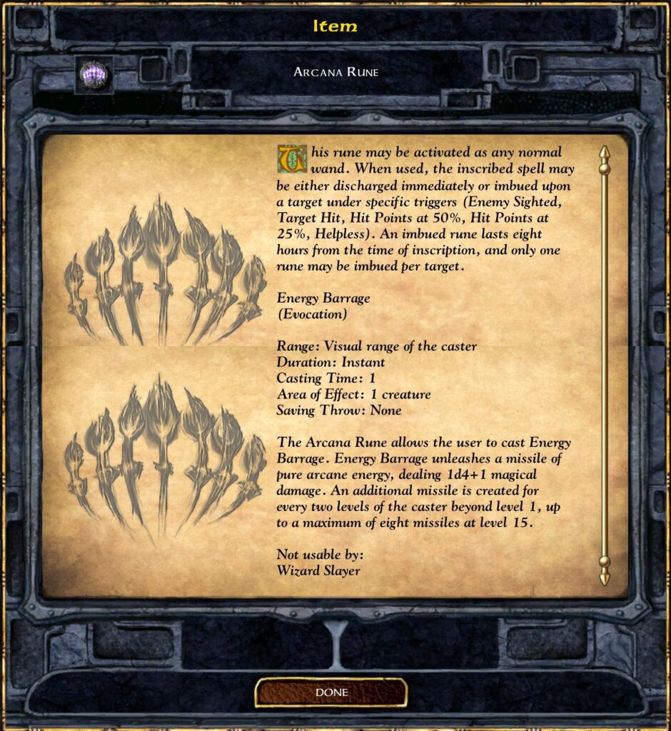 Item
ARCANA RUNE
This rune may be activated as any normal
wand. When used, the inscribed spell may
be either discharged immediately or imbued upon
a target under specific triggers (Enemy Sighted,
Target Hit, Hit Points at 50%, Hit Points at
25%, Helpless). An imbued rune lasts eight
hours from the time of inscription, and only one
rune may be imbued per target.
Range: Visual range of the caster
Area of Effect: 1 creature
The Arcana Rune allows the user to cast Energy
Barrage. Energy Barrage unleashes a missile of
pure arcane energy, dealing Id4+1 magical
damage. An additional missile is created for
every two levels of the caster beyond level 1, up
to a maximum of eight missiles at level 15.
Not usable by:
Wizard Slayer