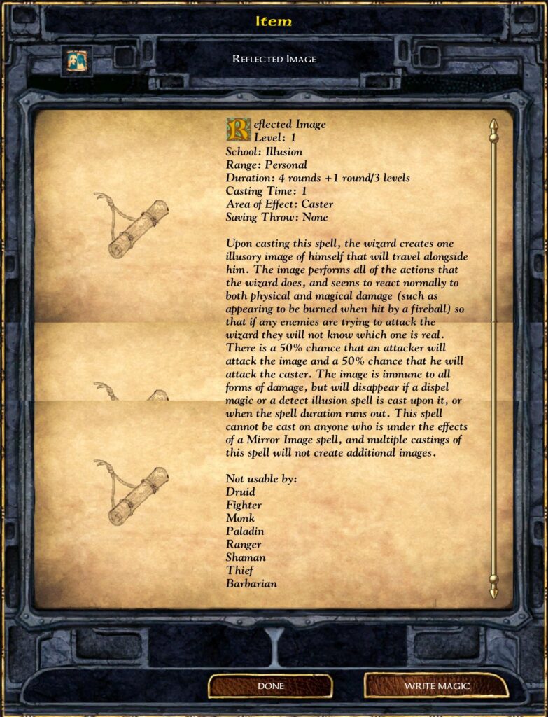 Item
REFLECTED IMAGE
Reflected Image
School: Illusion
Range: Personal
Duration: 4 rounds +1 round/3 levels
Casting Time: 1
Area of Effect: Caster
Saving Throw: None
Upon casting this spell, the wizard creates one
illusory image of himself that will travel alongside
him. The image Petfon•ns all of the actions that
thc wizard does, and seems to react normally to
both physical and magical damage (such as
appearing to be burned when hit by a fireball) so
that if any enemies are trying to attack the
wizard they will not know which one is real.
There is a 50% chance that an attacker will
attack the image and a 50% chance that he will
attack the caster. The image is immune to all
forms of damage, but will disappear if a dispel
magic or a detect illusion spell is cast upon it, or
when the spell duration runs out. This spell
cannot be cast on anyone who is under the effects
of a Mirror Image spell, and multiple castings of
this spell will not create additional images.
Not usable by:
Druid
Fighter
Monk
Paladin
Ranger
Shaman
Thief
Barbarian