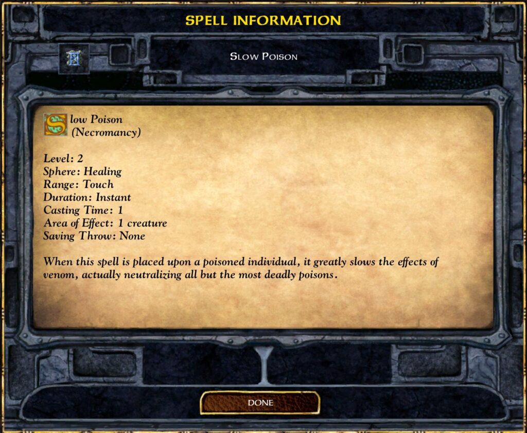 SPELL INFORMATION
SLOW POISON
Slow Poison
(Necromancy)
Level: 2
Sphere: Healing
Range: Touch
Duration: Instant
Casting Time: 1
Area of Effect: 1 creature
Saving Throw: None
When this spell is placed upon a poisoned individual, it greatly slows the effects of
venom, actually neutralizing all but the most deadly poisons.