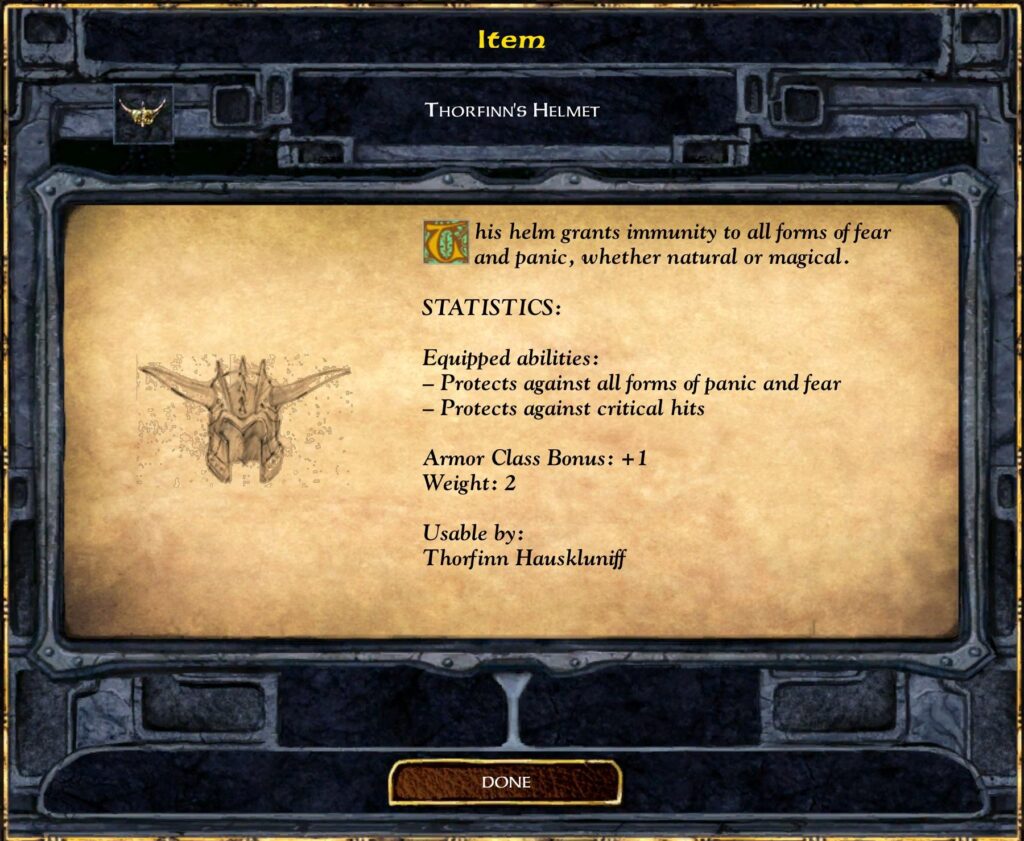 Item
THORFINN'S HELMET
This helm grants immunity to all forms of fear
and panic, whether natural or magical.
STATISTICS:
Equipped abilities :
— Protects against all forms of panic and fear
— Protects against critical hits
Armor Class Bonus: + 1
Weight: 2
Usable by:
Thmfinn Hauskluniff
