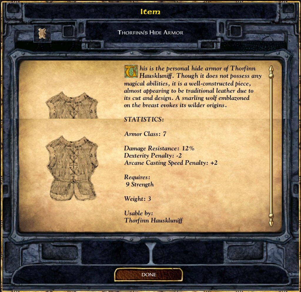 Item
THORFINN'S HIDE ARMOR
his is the Personal hide armor of Thmfinn
Hauskluniff. Though it does not possess any
magical abilities, it is a well-constructed piece,
almost appearing to be traditional leather due to
its cut and design. A snarling wolf emblazoned
on the breast evokes its wilder origins.
STATISTICS:
Armor Class: 7
Damage Resistance: 12%
Dexterity Penalty: -2
Arcane Casting Speed Penalty: +2
Requires :
9 Strength
Weight: 3
Usable by:
Thorfinn Hauskluniff