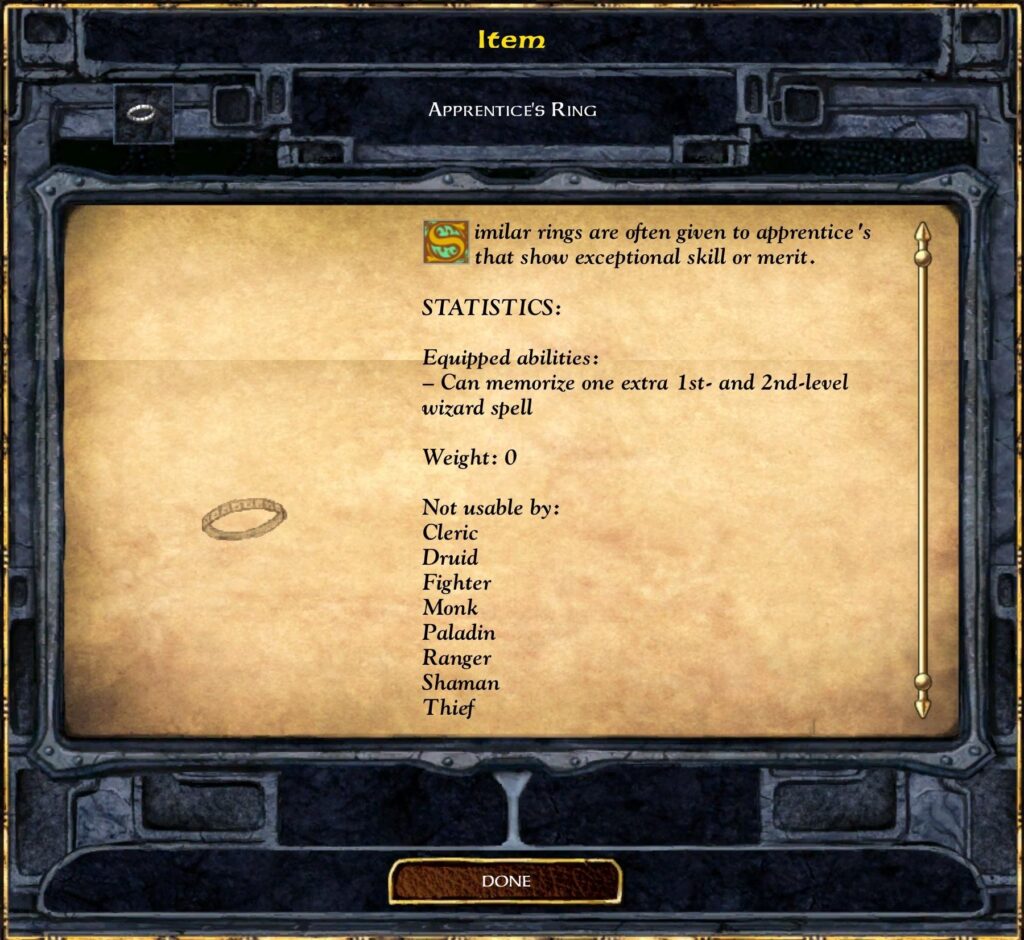 Item
APPRENTICE'S RING
Similar rings are often given to apprentice 's
that show exceptional skill or merit.
STATISTICS:
Equipped abilities :
— Can memorize one extra 1st- and 2nd-level
wizard spell
Weight: O
Not usable by:
Cleric
Druid
Fighter
Monk
Paladin
Ranger
Shaman
Thief