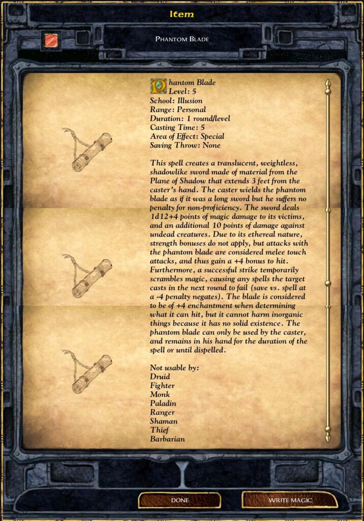 Item
PHANTOM BLADE
Phantom Blade
Level: 5
School: Illusion
Range: Personal
Duration: 1 round/level
Casting Time: 5
Area of Effect: Special
Saving Throw: None
This spell creates a translucent, weightless,
shadowlike sword made of material from the
Plane of Shadow that extends 3 feet from the
caster 's hand. The caster wields the phantom
blade as if it was a long sword but he suffers no
Penalty for non-proficiency. The sword deals
ld 12+4 points of magic damage to its victims,
and an additional 10 points of damage against
undead creatures. Due to its ethereal nature,
strength bonuses do not apply, but attacks with
the Phantom blade are considered melee touch
attacks, and thus gain a +4 bonus to hit.
Furthermore, a successful strike temporarily
scrambles magic, causing any spells the target
casts in the next round to fail (save vs. spell at
a -4 Penalty negates). The blade is considered
to be of +4 enchantment when determining
what it can hit, but it cannot harm inorganic
things because it has no solid existence. The
phantom blade can only be used by the caster,
and remains in his hand for the duration of the
spell or until dispelled.
Not usable by:
Druid
Fighter
Monk
Paladin
Ranger
Shaman
Thief
Barbarian