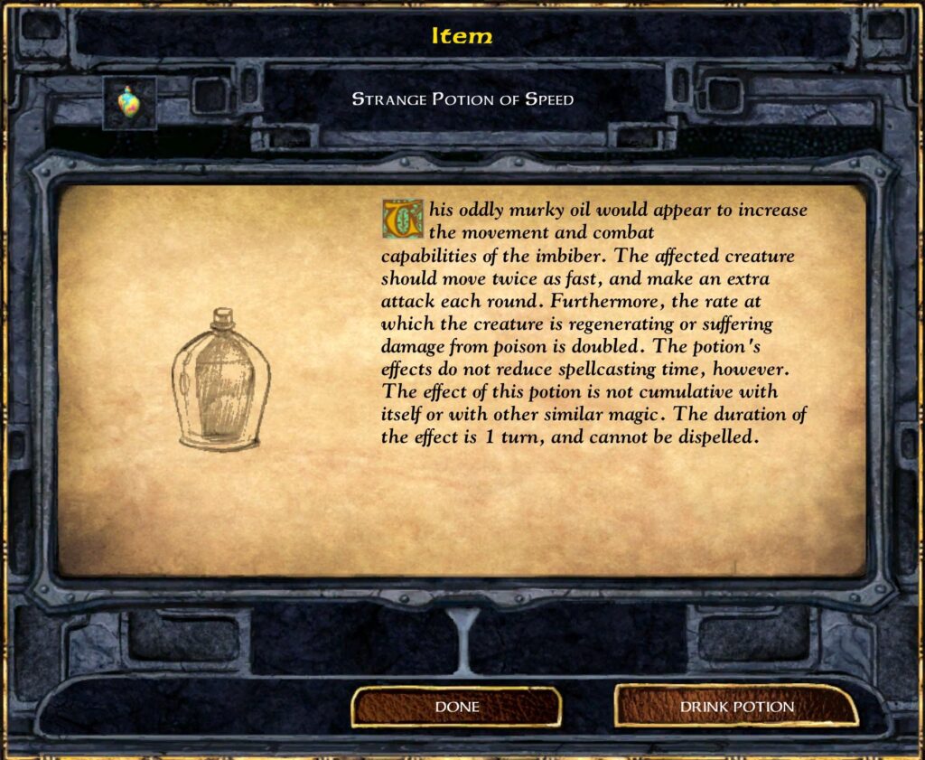 STRANGE POTION OF SPEED
This oddly murky oil would appear to increase the movement and combat capabilities of the imbiber. The affected creature should move twice as fast, and make an extra attack each round. Furthermore, the rate at which the creature is regenerating or suffering damage from poison is doubled. The potion 's effects do not reduce spellcasting time, however. The effect of this potion is not cumulative with itself or with other similar magic. The duration of the effect is 1 turn, and cannot be dispelled.