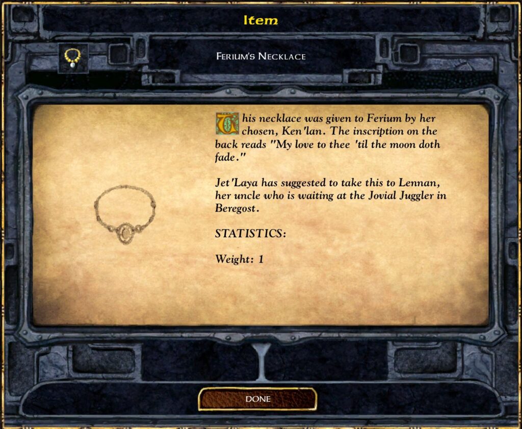 Item
FERIUM'S NECKLACE
This necklace was given to Ferium by her
chosen, Ken 'Ian. The inscription on the
back reads "My love to thee 'til the moon doth
fade
Jet 'Laya has suggested to take this to Lennan,
her uncle who is waiting at the Jovial Juggler in
Beregost.
STATISTICS:
Weight: 1