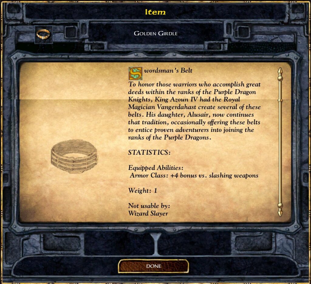 Golden Girdle
Swordsman’s Belt
To honor those warriors who accomplish great deeds within the ranks of the Purple Dragon Knights, King Azoun IV had the Royal Magician Vangerdahast create several of these belts. His daughter, Alusair, now continues that tradition, occasionally offering these belts to entice proven adventurers into joining the ranks of the Purple Dragons.
STATISTICS:
Equipped Abilities:
Armor Class: +4 bonus vs. slashing weapons
Weight: 1
Not usable by:
Wizard Slayer