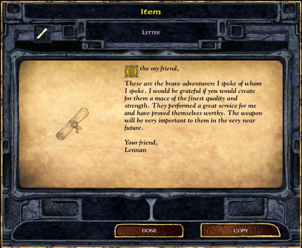 Item
LETTER
Otho my friend,
These are the brave adventurers I spoke of whom
I spoke. I would be grateful if you would create
for them a mace of the finest quality and
strength. They Performed a great service for me
and have proved themselves worthy. The weapon
will be very important to them in the very near
future.
Your friend,
Lennan