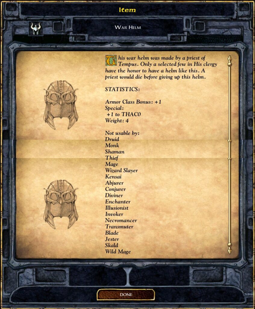 Item
WAR HELM
This war helm was made by a priest of
Tempus. Only a selected few in His clergy
have the honor to have a helm like this. A
priest would die before giving up this helm.
STATISTICS:
Armor Class Bonus: + I
Special:
+1 to THACO
Weight: 4
Not usable by:
Druid
Monk
Shaman
Thief
Mage
Wizard Slayer
Kensai
Abjurer
Conjurer
Diviner
Enchanter
Illusionist
Invoker
Necromancer
Transmuter
Blade
Jester
Skald
Wild Mage