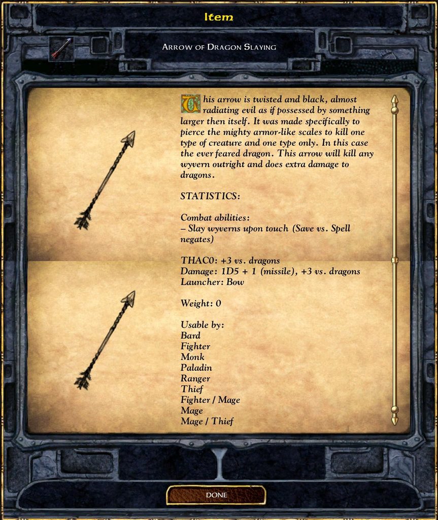 Item ARROW OF DRAGON SLAYING This arrow is twisted and black, almost radiating evil as if possessed by something larger then itself. It was made specifically to pierce the mighty armor-like scales to kill one type of creature and one type only. In this case the ever feared dragon. This arrow will kill any wyvern outright and does extra damage to dragons. STATISTICS: Combat abilities: - Slay wyverns upon touch (Save us. Spell negates) THACO: +3 vs. dragons Damage: 1D5 + 1 (missile), +3 vs. dragons Launcher: Bow Weight: 0 Usable by: Bard Fighter Monk Paladin Ranger Thief Fighter / Mage Mage Mage / Thief