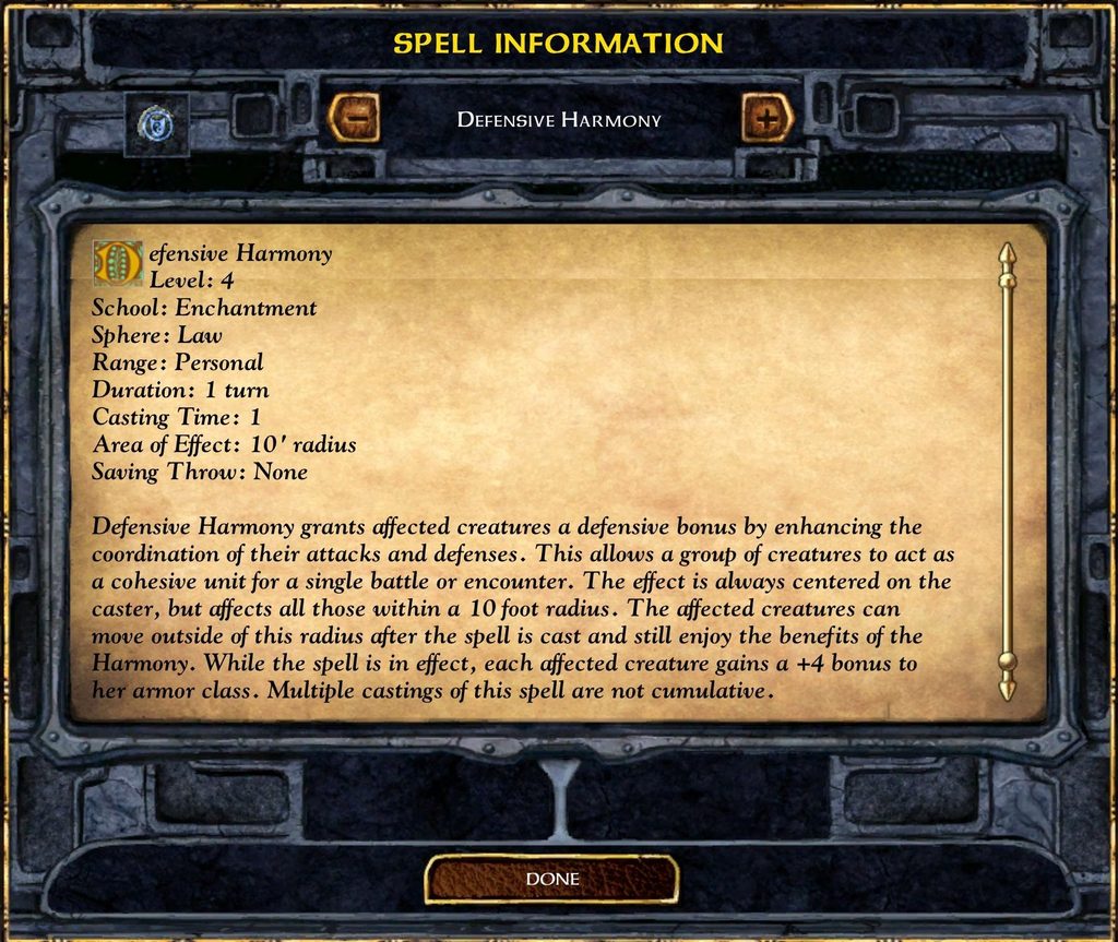 SPELL INFORMATION DEFENSIVE HARMONY Defensive Harmony Level: 4 School: Enchantment Sphere: Law Range: Personal Duration: 1 turn Casting Time: 1 Area of Effect: 10' radius Saving Throw: None Defensive Harmony grants affected creatures a defensive bonus by enhancing the coordination of their attacks and defenses. This allows a group of creatures to act as a cohesive unit for a single battle or encounter. The effect is always centered on the caster, but affects all those within a 10 foot radius. The affected creatures can move outside of this radius after the spell is cast and still enjoy the benefits of the Harmony. While the spell is in effect, each affected creature gains a +4 bonus to her armor class. Multiple castings of this spell are not cumulative.