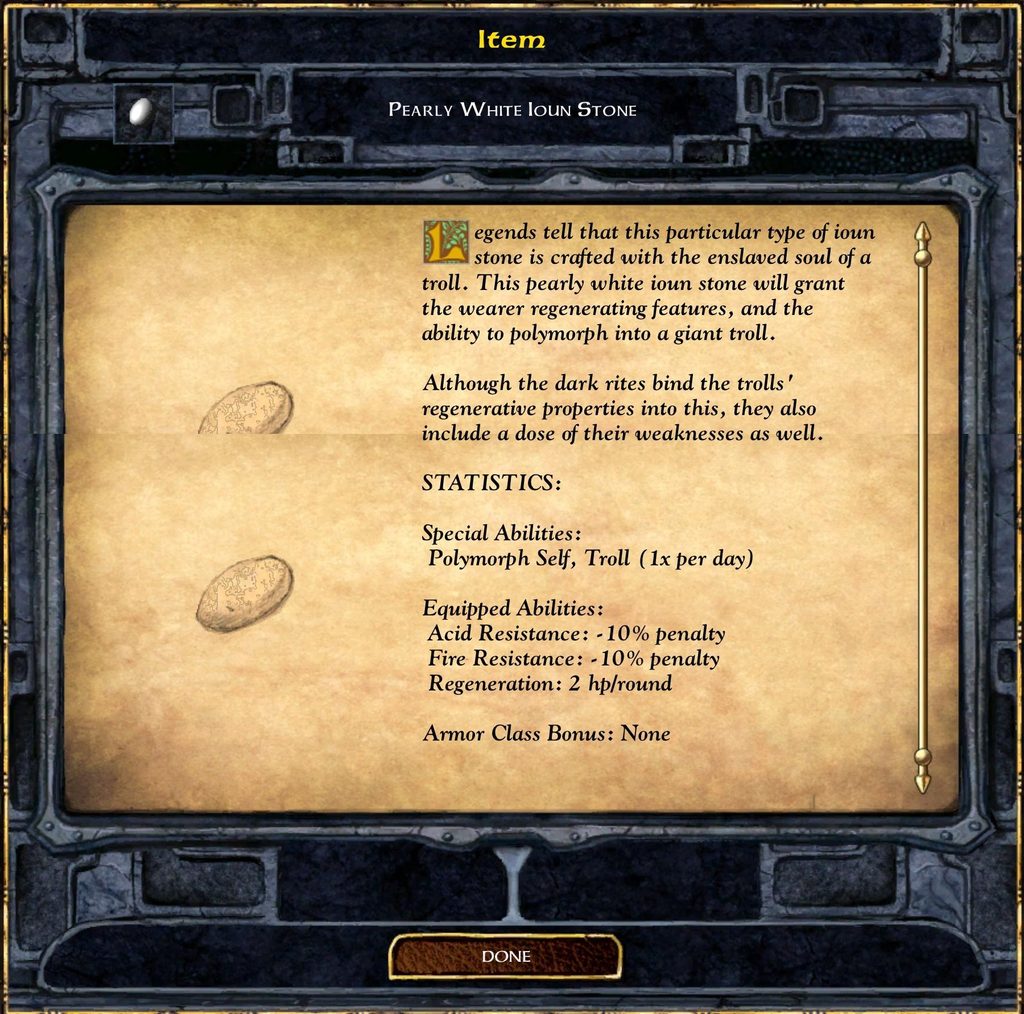 Item PEARLY WHITE lOuN STONE Legends tell that this particular type of ioun stone is crafted with the enslaved soul of a troll. This pearly white ioun stone will grant the wearer regenerating features, and the ability to polymorph into a giant troll. Although the dark rites bind the trolls' regenerative properties into this, they also include a dose of their weaknesses as well. STATISTICS: Special Abilities: Polymorph Self, Troll (1x per day) Equipped Abilities: Acid Resistance: - 10% penalty Fire Resistance: - 10% penalty Regeneration: 2 hp/round Armor Class Bonus: None